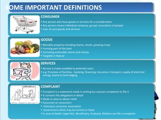 CONSUMER
• Any person who buys goods or services for a consideration
• Any person means individual company, group/ association of people
• User of such goods and services
CONSUMER
• Any person who buys goods or services for a consideration
• Any person means individual company, group/ association of people
• User of such goods and services
GOODS
• Movable property including shares, stocks, growing crops
• Forming part of the land
• Excluding actionable claims and money
• Tangible in Nature
GOODS
• Movable property including shares, stocks, growing crops
• Forming part of the land
• Excluding actionable claims and money
• Tangible in Nature
SERVICES
• Service is made available to potential users
• e.g: Provision of facilities - banking, financing, insurance, transport, supply of electrical
energy, board or/and lodging
SERVICES
• Service is made available to potential users
• e.g: Provision of facilities - banking, financing, insurance, transport, supply of electrical
energy, board or/and lodging
COMPLAINT
• Complaint is a statement made in writing by a person competent to file it
• It contains the allegations in detail
• Made in view to obtain relief
• Consumer or consumers
• Voluntary consumer association
• Government which may be Central or State
• In case of death: Legal Heir, Beneficiary, Husband, Relative can file a complaint
COMPLAINT
• Complaint is a statement made in writing by a person competent to file it
• It contains the allegations in detail
• Made in view to obtain relief
• Consumer or consumers
• Voluntary consumer association
• Government which may be Central or State
• In case of death: Legal Heir, Beneficiary, Husband, Relative can file a complaint
SOME IMPORTANT DEFINITIONS
 