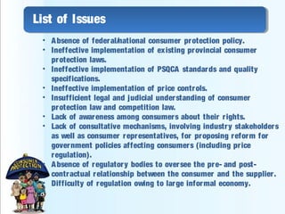 List of Issues
• Absence of federal/national consumer protection policy.
• Ineffective implementation of existing provincial consumer
protection laws.
• Ineffective implementation of PSQCA standards and quality
specifications.
• Ineffective implementation of price controls.
• Insufficient legal and judicial understanding of consumer
protection law and competition law.
• Lack of awareness among consumers about their rights.
• Lack of consultative mechanisms, involving industry stakeholders
as well as consumer representatives, for proposing reform for
government policies affecting consumers (including price
regulation).
• Absence of regulatory bodies to oversee the pre- and post-
contractual relationship between the consumer and the supplier.
• Difficulty of regulation owing to large informal economy.
 