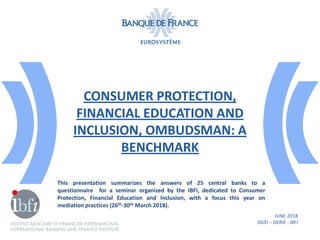 CONSUMER PROTECTION,
FINANCIAL EDUCATION AND
INCLUSION, OMBUDSMAN: A
BENCHMARK
JUNE 2018
DGEI – DERIE - IBFI
This presentation summarizes the answers of 25 central banks to a
questionnaire for a seminar organized by the IBFI, dedicated to Consumer
Protection, Financial Education and Inclusion, with a focus this year on
mediation practices (26th-30th March 2018).
 