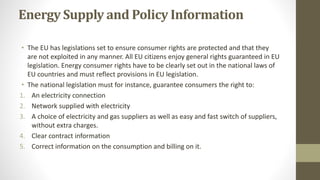 Energy Supply and Policy Information
• The EU has legislations set to ensure consumer rights are protected and that they
a...