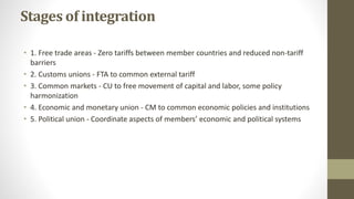 Stages of integration
• 1. Free trade areas - Zero tariffs between member countries and reduced non-tariff
barriers
• 2. C...