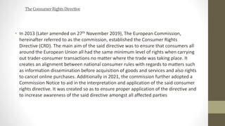 TheConsumerRightsDirective
• In 2013 (Later amended on 27th November 2019), The European Commission,
hereinafter referred ...