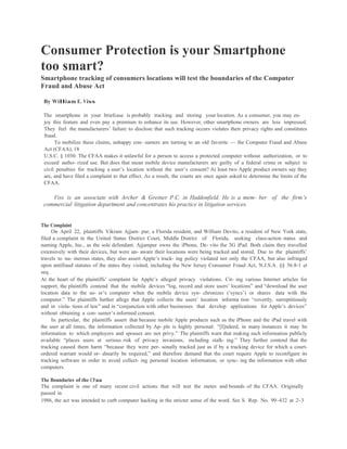Consumer Protection is your Smartphone
too smart?
Smartphone tracking of consumers locations will test the boundaries of the Computer
Fraud and Abuse Act

 By William E. Viss

 The smartphone in your briefcase is probably tracking and storing your location. As a consumer, you may en-
 joy this feature and even pay a premium to enhance its use. However, other smartphone owners are less impressed.
 They feel the manufacturers’ failure to disclose that such tracking occurs violates their privacy rights and constitutes
 fraud.
      To mobilize these claims, unhappy con- sumers are turning to an old favorite — the Computer Fraud and Abuse
 Act (CFAA), 18
 U.S.C. § 1030. The CFAA makes it unlawful for a person to access a protected computer without authorization, or to
 exceed autho- rized use. But does that mean mobile device manufacturers are guilty of a federal crime or subject to
 civil penalties for tracking a user’s location without the user’s consent? At least two Apple product owners say they
 are, and have filed a complaint to that effect. As a result, the courts are once again asked to determine the limits of the
 CFAA.

    Viss is an associate with Archer & Greiner P.C. in Haddonfield. He is a mem- ber of the firm’s
 commercial litigation department and concentrates his practice in litigation services.


The Complaint
     On April 22, plaintiffs Vikram Ajjam- pur, a Florida resident, and William Devito, a resident of New York state,
filed a complaint in the United States District Court, Middle District of Florida, seeking class-action status and
naming Apple, Inc., as the sole defendant. Ajjampur owns the iPhone, De- vito the 3G iPad. Both claim they travelled
extensively with their devices, but were un- aware their locations were being tracked and stored. Due to the plaintiffs’
travels to nu- merous states, they also assert Apple’s track- ing policy violated not only the CFAA, but also infringed
upon antifraud statutes of the states they visited, including the New Jersey Consumer Fraud Act, N.J.S.A. §§ 56:8-1 et
seq.
At the heart of the plaintiffs’ complaint lie Apple’s alleged privacy violations. Cit- ing various Internet articles for
support, the plaintiffs contend that the mobile devices “log, record and store users’ locations” and “download the user
location data to the us- er’s computer when the mobile device syn- chronizes (‘syncs’) or shares data with the
computer.” The plaintiffs further allege that Apple collects the users’ location informa tion “covertly, surreptitiously
and in viola- tions of law” and in “conjunction with other businesses that develop applications for Apple’s devices”
without obtaining a con- sumer’s informed consent.
     In particular, the plaintiffs assert that because mobile Apple products such as the iPhone and the iPad travel with
the user at all times, the information collected by Ap- ple is highly personal: “[I]ndeed, in many instances it may be
information to which employers and spouses are not privy.” The plaintiffs warn that making such information publicly
available “places users at serious risk of privacy invasions, including stalk- ing.” They further contend that the
tracking caused them harm “because they were per- sonally tracked just as if by a tracking device for which a court-
ordered warrant would or- dinarily be required,” and therefore demand that the court require Apple to reconfigure its
tracking software in order to avoid collect- ing personal location information, or sync- ing the information with other
computers.

The Boundaries of the CFaa
The complaint is one of many recent civil actions that will test the metes and bounds of the CFAA. Originally
passed in
1986, the act was intended to curb computer hacking in the stricter sense of the word. See S. Rep. No. 99–432 at 2–3
 
