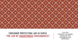 CONSUMER PROTECTION LAW IN KENYA
“THE LAW OF (UN)INTENDED CONSEQUENCES”
LYLA LATIF
UNIVERSITY OF NAIROBI,
SCHOOL OF LAW,
COMMERCIAL LAW
DEPARTMENT
 