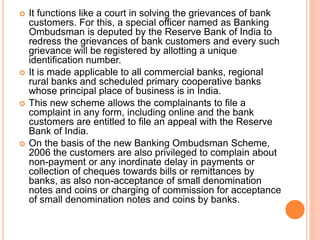  It functions like a court in solving the grievances of bank
customers. For this, a special officer named as Banking
Ombu...