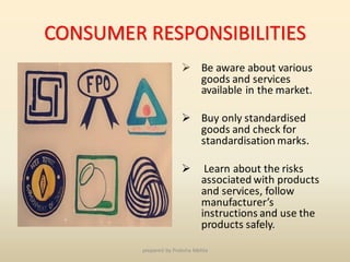 CONSUMER RESPONSIBILITIES
➢ Be aware about various
goods and services
available in the market.
➢ Buy only standardised
goods and check for
standardisation marks.
➢ Learn about the risks
associated with products
and services, follow
manufacturer’s
instructions and use the
products safely.
prepared by Preksha Mehta
 