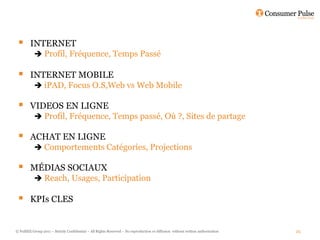        INTERNET
           Profil, Fréquence, Temps Passé

        INTERNET MOBILE
           iPAD, Focus O.S,Web vs Web Mobile

        VIDEOS EN LIGNE
           Profil, Fréquence, Temps passé, Où ?, Sites de partage

        ACHAT EN LIGNE
           Comportements Catégories, Projections

        MÉDIAS SOCIAUX
          Reach, Usages, Participation

        KPIs CLES


© FullSIX Group 2011 – Strictly Confidential – All Rights Reserved – No reproduction or diffusion without written authorisation   25
 
