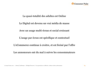 La quasi-totalité des adultes est Online

                                Le Digital est devenu un vrai média de masse

                                Avec un usage multi-écran et social croissant

                                L’usage par écran est spécifique et contextuel

                   L’eCommerce continue à croitre, et est freiné par l’offre

                   Les annonceurs ont du mal à suivre les consommateurs




© Grand Union 2011 –– Strictly Confidential – All Rights Reserved – No reproduction or diffusion without written authorisation   65
 