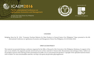 The 8th International Conference on
Agribusiness Economics and Management
The Apo View Hotel, Davao City, Philippines
26–28 October 2016
ICAEM2016
UP School of Management
In partnership with
CITATION
Balogbog, Keno Jay M.. 2016. “Consumer Purchase Behavior for Meat Products in General Santos City, Philippines.” Paper presented at the 8th
International Conference on Agribusiness Economics and Management, Davao City, Philippines, 26–28 October 2016.
OPEN ACCESS POLICY
This material was presented during a conference organized by the Office of Research of the University of the Philippines Mindanao. In support of the
open access initiative, the organizers provide unrestricted access to these materials to foment wider dissemination and exchange of ideas. Authors are
encouraged to practice self-archiving of their presentations for public use in a noncommercial repository. Copyright of this uploaded material remains
with its author. For more downloadable materials, visit http://ojs.upmin.edu.ph/index.php/supplements
 