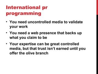 International pr
programming
• You need uncontrolled media to validate
  your work
• You need a web presence that backs up
  what you claim to be
• Your expertise can be great controlled
  media, but that trust isn’t earned until you
  offer the olive branch
 