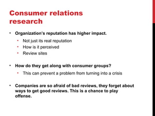 Consumer relations
research
•   Organization’s reputation has higher impact.
    •   Not just its real reputation
    •   How is it perceived
    •   Review sites

•   How do they get along with consumer groups?
    •   This can prevent a problem from turning into a crisis

•   Companies are so afraid of bad reviews, they forget about
    ways to get good reviews. This is a chance to play
    offense.
 