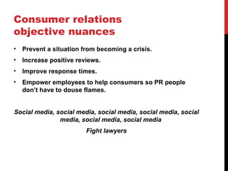 Consumer relations
objective nuances
•   Prevent a situation from becoming a crisis.
•   Increase positive reviews.
•   Improve response times.
•   Empower employees to help consumers so PR people
    don’t have to douse flames.


Social media, social media, social media, social media, social
               media, social media, social media
                         Fight lawyers
 