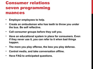 Consumer relations
seven programming
nuances
•   Employer employees to help.
•   Create an ombudsman who has teeth to throw you under
    the bus. Be self reflective.
•   Call consumer groups before they call you.
•   Have an educational system in place for consumers. Even
    if they never use it, you can refer to it when bad things
    happen.
•   The more you play offense, the less you play defense.
•   Control media, and take conversation offline.
•   Have FAQ to anticipated questions.
 