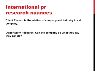 International pr
research nuances
Client Research: Reputation of company and industry in said
company.


Opportunity Research: Can the company do what they say
they can do?
 