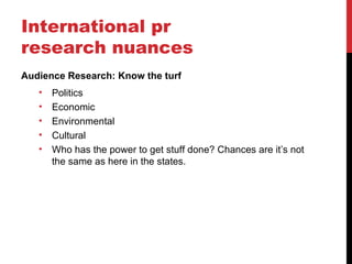 International pr
research nuances
Audience Research: Know the turf
   •   Politics
   •   Economic
   •   Environmental
   •   Cultural
   •   Who has the power to get stuff done? Chances are it’s not
       the same as here in the states.
 