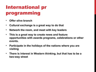 International pr
programming
•   Offer olive branch
•   Cultural exchange is a great way to do that
•   Network the room, and meet with key leaders
•   This is a great way to create news and feature
    opportunities with awards programs, celebrations or other
    events.
•   Participate in the holidays of the nations where you are
    visiting
•   There is interest in Western thinking, but that has to be a
    two-way street
 