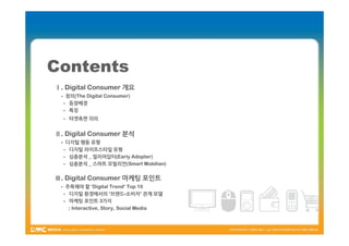 Contents
Ⅰ. Digital Consumer 개요
 - 정의(The Digital Consumer)
  - 등장배경
  - 특징
  - 타겟측면 의의


Ⅱ. Digital Consumer 분석
 - 디지털 행동 유형
  - 디지털 라이프스타일 유형
  - 심층분석 _ 얼리어답터(Early Adopter)
  - 심층분석 _ 스마트 모빌리언(Smart Mobilian)

Ⅲ. Digital Consumer 마케팅 포인트
 - 주목해야 할 ‘Digital Trend’ Top 10
  - 디지털 환경에서의 ‘브랜드-소비자’ 관계 모델
  - 마케팅 포인트 3가지
    : Interactive, Story, Social Media
 