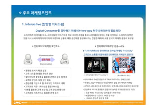  주요 마케팅포인트


 1. Interactive (쌍방향 의사소통)

          Digital Consumer를 공략하기 위해서는 two-way 커뮤니케이션이 필요하다!
                  Consumer를           two-            필요하다!
  소비자에게 이야기를 하고, 소비자들이 이야기하게 하고 그러한 과정을 통해 소비자들이 원하는 것을 기억하고, 소비자가 원했던
 것을 다시 소비자에게 이야기하며 브랜드와 상품에 대한 공감대를 형성해나가는 긴밀한 대화와 소통 방식의 마케팅 활동이 요구됨


        < 인터랙티브마케팅 포인트 >                          < 인터랙티브마케팅 성공사례 >

                                      ▶ 나이키(Nike)의 인터랙티브 모바일 마케팅 ‘True City’

            Communication              고객간의 소통을 이끌어내면 인터랙티브 마케팅이 열린다!
                                                                 열린다!

              상호작용
   기업                        고객
             Conversation


  • 명확한 소비자 타겟 설정
  • 고객 니즈를 반영한 콘텐츠 생산
                                       [ 모바일 애플리케이션 ‘True City’ ]    [ 옥외 QR코드 광고 ]
  • 멀티미디어 플랫폼을 활용한 콘텐츠 공유 및 배포
  • 고객의 콘텐츠 직접 생산 유도                  • 나이키에서 모바일 중심으로 TRUE CITY라는 캠페인 진행

  • 콘텐츠를 기반으로 한 적극적인 고객과의 대화          • ‘브랜드 App+지역(Geo 태깅)+SNS’ 결합 인터랙티브 마케팅

  • 고객과의 커뮤니케이션을 통한 DB수집              • 고객 간 소통 촉진으로 트렌드파악, 고객 DB수집과 효과적인 광고진행
  • DB를 활용한 고객 보상 및 고객 관심 반영 대화       • 콘텐츠와 미디어 플랫폼의 결합으로 놀라운 효과(런칭 한 달 기준)
  • 고객과의 지속적이고 밀접한 관계 유지               - 구글 ‘Nike True City’ 검색결과 130만 이상
                                       - 애플리케이션 다운로드 14만 건 이상‘
                                       - 1,500여 콘텐츠 생성 및 집계
 