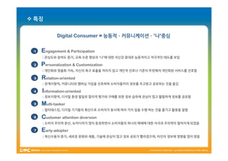  특징


            Digital Consumer = 능동적ㆍ커뮤니케이션ㆍ’나’중심


 1   Engagement & Participation
     : 관심도와 참여도 증가, 교육 수준 향상과 ‘나’에 대한 자신감 증대로 능동적이고 적극적인 태도를 보임

 2   Personalization & Customization
     : 개인화와 맞춤화 가속, 자신의 욕구 표출을 꺼리지 않고 개인적 선호나 기준이 뚜렷해져 개인화된 서비스를 선호함

 3   Relation-oriented
     : 관계지향적, 커뮤니티와 멤버십 가입을 선호하며 소비자들끼리 정보를 주고받고 공유하는 것을 즐김

 4   Information-oriented
     : 정보지향적, 디지털 환경 발달로 합리적 평가와 구매를 위한 정보 습득에 관심이 많고 활발하게 정보를 공유함

 5   Multi-tasker
     : 멀티태스킹, 디지털 기기들의 확산으로 소비자가 동시에 여러 가지 일을 수행 하는 것을 즐기고 활용을 잘함

 6   Customer attention diversion
     : 소비자 주의력 분산, 뉴미디어가 많이 등장하면서 소비자들의 하나의 매체에 대한 자극과 주의력이 떨어지게 되었음

 7   Early-adopter
     : 혁신수용자 증가, 새로운 문화와 제품, 기술에 관심이 많고 정보 공유가 빨라졌으며, 타인의 정보에 영향을 많이 받음
 