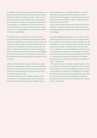 Es evidente el impacto que las nuevas tecnologías y los

está cambiando en su uso global debido a la utiliza-

medios de comunicación han provocado en la cultura

ción que trae como resultado la aceptación de for-

global y en todos los ámbitos sociales. Y esto no sólo

mas distintas de lenguajes. Un ejemplo de estos fue la

en lo que respecta a las modificaciones que afectan

incorporación de la palabra “Selfie” al diccionario de

a los medios materiales y recursos que se emplean en

Oxford a fin del año 2013.

la enseñanza, sino también en los círculos primarios

Incluso vemos modificaciones en el lenguaje que utili-

como la familia. Lo que está sucediendo con la comu-

zábamos en nuestras comunicaciones a través de los

nicación y con el aprendizaje es un proceso de cambio

mensajes mediante telefonía móvil, SMS y actualmente

crítico; una versatilidad.

el whatsapp..

Sin duda podemos hablar de una nueva era de co-

Se observa detenidamente que ya hay marcas y series

nocimiento: la del pensamiento visual; puesto que las

televisivas que fueron las precursoras en esta tenden-

nuevas tecnologías de comunicación como Internet, la

cia un ejemplo es la popular serie de mediados del ´90

telefonía celular y programas especializados han des-

“The Nanny” la cual no recibió traducción para su título

centrado las formas de transmisión y circulación del

cuando fue emitida en Latinoamérica. Por otro lado,

saber, sino que hoy constituyen el escenario decisivo

marcas deportivas como New Balance y Nike imprimie-

de la socialización. Este nuevo contexto exige diálogos

ron muchos de sus slogans con Splanglish. Por último,

distintos entre quienes se interrelacionan, sobre todo

nos llama la atención el reciente lanzamiento de “Moto

en el ámbito de la enseñanza de la comunicación o de

X” un dispositivo celular que responde a la llamada

la lengua.

de cada usuario cuando estos se dirigen a este bajo el
mote : “hello Moto”.

Consecuentemente estos nuevos modelos que predo-

“The Nanny” la cual no recibió traducción para su títu-

minan en la actualidad responden a las necesidades y

lo cuando fue emitida en Latinoamérica. Por otro lado,

expectativas que vamos constatando que la sociedad

marcas deportivas como New Balance y Nike imprimie-

latinoamericana demanda y solicita para una mayor

ron muchos de sus slogans con Splanglish. Por último,

facilidad de comunicación.

nos llama la atención el reciente lanzamiento de “Moto

Si ponemos atención en los idiomas el inglés se ha

X” un dispositivo celular que responde a la llamada

convertido en un lenguaje común para los usuarios

de cada usuario cuando estos se dirigen a este bajo el

de Internet de todo el mundo, pero el idioma mismo

mote : “hello Moto”.

 