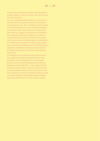 18 — 19
tante número de tiendas que están especializadas en
prendas, objetos, música y comidas que sólo se consumían en la infancia.
A su vez, se ha generado la puesta en marcha de una
serie de eventos que giran en relación a los diseños
de décadas como los ´80 y ´90. Buena muestra de ello
son las ferias de anticuarios, los mercados de pulgas,
la vuelta de ciertos colores llamativos, las golosinas
de la infancia y singles musicales de otros momentos.
Esta tendencia suele estar basada en una serie de
características que priman la calidad de sus productos (muchas veces se trata de productos artesanales o
con materias primas de primer nivel); la exclusividad
(por lo general son productos que fueron fabricados en
pequeñas cantidades); la historia (el valor que otorga el paso del tiempo) y el estilo (se asocia al gusto
tradicional).
El vintage es una manifestación de la cultura actual
de los agentes; producto de la pérdida de fe en el
progreso y un cierto desencanto en la innovación.
De esta manera, el diseño de espacios de vidrieras;
programas como “Mad Men” y “Las recetas de Doña
Petrona por Narda Lepes”; marcas de indumentaria y
e industrias gastronómicas como Coca Cola se sirven
de un pasado por motivos meramente estéticos, donde
se mezclan elementos de distintas épocas y lugares,
descontextualizados de su función y razón original.

 