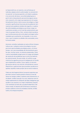 La hipocondría es, en esencia, una actitud que el
individuo adopta ante la enfermedad. La característica esencial es la preocupación y el miedo a padecer,
o la convicción de tener, una enfermedad grave a
partir de la interpretación personal de alguna sensación corporal u otro signo que aparezca en el cuerpo.
Actualmente frente a tanto avance tecnológico e híper
conexión significativas fracciones de la población latinoamericana padecen estados de angustia o cuadros
de enfermedades psicológicas que tienen origen en
cuestiones sociales y en el nivel de aceleramiento que
viven los grupos latinos. Este contexto diario produce
que muchas personas de corta edad contraigan enfermedades que usualmente, en el pasado, no se conocían o que irrumpían en edades más avanzadas como
la tercera edad.
Asimismo, estudios realizados en estos últimos tiempos
indican que cualquier avance tecnológico nos proporciona oportunidades psicológicas pero, al mismo
tiempo, nos crea necesidades de afrontamiento para
las que, muchas veces, no estamos preparados. Estas
nuevas necesidades exigen poner en juego estrategias
de resolución de problemas que no eran las habituales anteriormente. De este modo, el conflicto surge
mientras los agentes procuran la adaptación al mundo
que simplemente cambia. Como replica, la tecnología parece darnos una solución ofreciéndonos nuevos
dispositivos y aplicaciones que prometen ayudarnos a
apalear aquellos males propios de la trama moderna.
Cada vez más hogares latinos incorporan aparatos que
permiten conocer nuestra presión arterial, el nivel de
azúcar en sangre y saber si estamos ante síntomas de un
accidente cerebro vascular. A su vez, industrias como la
moda implementan la utilización de telas inteligentes que
ayudan a sus usuarios a un mejor rendimiento corporal
y los mantienen al tanto de su productividad física. Del
mismo modo, la industria de los fármacos comienza a
producir píldoras contra la ansiedad, el estrés, la falta
sueño y los ataques de pánico.

 