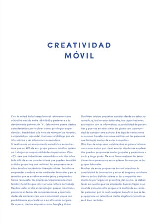 20 — 21

C R E AT I V I D A D
MÓVIL

Casi la mitad de la fuerza laboral latinoamericana

Outfitters inician pequeños cambios desde se estructu-

actual ha nacido entre 1980-1990 y pertenece a la

ra edilicia, los horarios laborales, las capacitaciones,

denominada generación “Y“. Esta misma posee ciertas

su relación con la informática, la posibilidad de pasan-

características particulares como: privilegiar expe-

tías y puestos en otros sitios del globo con oportuni-

riencias, flexibilidad a la hora de manejar los horarios,

dad de conocer otra cultura. Este tipo de variaciones

curiosidad por aprender, mantener el diálogo por vía

ocasionan transformaciones positivas en las personas

informática y ser altamente consumidora.

que trabajar dentro de estas compañías.

Si realizamos un acercamiento estadístico encontra-

Otro tipo de empresas, establecidas en países latinoa-

mos que un 40% de este grupo generacional no quiere

mericanos optan por crear eventos donde sus emplea-

un trabajo con responsabilidades importantes. Otro

dos puedan proponerse metas grupales y personales a

40% cree que deberían ser ascendidos cada dos años.

corto y largo plazo. De esta forma mejoran las rela-

Más allá de estas características que pueden describir

ciones interpersonales entre quienes forman parte de

a dicho grupo hay una realidad: las empresas nece-

grupos laborales.

sitan de ellos haciéndolos irremplazables. Por ello se

Muchas de estas propuestas buscan incentivar la

emprender cambios en los ambientes laborales y en la

creatividad, la innovación y evitar el desgano cotidiano

relación que se establecen entre jefes y empleados.

dentro de las distintas áreas de las compañías me-

Como respuesta, las empresas/organizaciones han

diante la participación proactiva. Así mismo, se deben

tenido y tendrán que construir una cultura de trabajo

tener en cuenta que los empleados buscan llegar a un

flexible; estar al día en tecnología; poseer más trans-

nivel de consumo alto ya que está dentro de su carác-

parencia en temas de compensaciones y oportuni-

ter personal; por lo cual cualquier beneficio que se les

dades de carrera; crear una comunidad; viajes con

proporcione en relación a ciertos objetos informáticos

posibilidades en el exterior o en el interior del país.

será bien recibido.

De a poco, ciertas empresas como Google y Urban

 