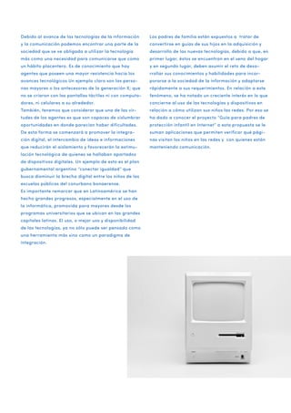 Debido al avance de las tecnologías de la información

Los padres de familia están expuestos a tratar de

y la comunicación podemos encontrar una parte de la

convertirse en guías de sus hijos en la adquisición y

sociedad que se ve obligada a utilizar la tecnología

desarrollo de las nuevas tecnologías, debido a que, en

más como una necesidad para comunicarse que como

primer lugar, éstos se encuentran en el seno del hogar

un hábito placentero. Es de conocimiento que hay

y en segundo lugar, deben asumir el reto de desa-

agentes que poseen una mayor resistencia hacia los

rrollar sus conocimientos y habilidades para incor-

avances tecnológicos Un ejemplo claro son las perso-

porarse a la sociedad de la información y adaptarse

nas mayores o los antecesores de la generación X; que

rápidamente a sus requerimientos. En relación a este

no se criaron con las pantallas táctiles ni con computa-

fenómeno, se ha notado un creciente interés en lo que

dores, ni celulares a su alrededor.

concierne al uso de las tecnologías y dispositivos en

También, tenemos que considerar que una de las vir-

relación a cómo utilizan sus niños las redes. Por eso se

tudes de los agentes es que son capaces de vislumbrar

ha dado a conocer el proyecto “Guía para padres de

oportunidades en donde parecían haber dificultades.

protección infantil en Internet” a esta propuesta se le

De esta forma se comenzará a promover la integra-

suman aplicaciones que permiten verificar qué pági-

ción digital, el intercambio de ideas e informaciones

nas visitan los niños en las redes y con quienes están

que reducirán el aislamiento y favorecerán la estimu-

manteniendo comunicación.

lación tecnológica de quienes se hallaban apartados
de dispositivos digitales. Un ejemplo de esto es el plan
gubernamental argentino “conectar igualdad” que
busca disminuir la brecha digital entre los niños de las
escuelas públicas del conurbano bonaerense.
Es importante remarcar que en Latinoamérica se han
hecho grandes progresos, especialmente en el uso de
la informática, promovida para mayores desde los
programas universitarios que se ubican en las grandes
capitales latinas. El uso, o mejor uso y disponibilidad
de las tecnologías, ya no sólo puede ser pensado como
una herramienta más sino como un paradigma de
integración.

 