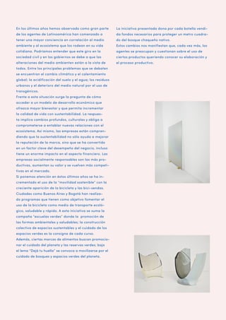 En los últimos años hemos observado como gran parte

La iniciativa presentada dona por cada botella vendi-

de los agentes de Latinoamérica han comenzado a

da fondos necesarios para proteger un metro cuadra-

tener una mayor conciencia en correlación al medio

do del bosque chaqueño nativo.

ambiente y al ecosistema que los rodean en su vida

Estos cambios nos manifiestan que, cada vez más, los

cotidiana. Podríamos entender que este giro en la

agentes se preocupan y cuestionan sobre el uso de

sociedad civil y en los gobiernos se debe a que las

ciertos productos queriendo conocer su elaboración y

alteraciones del medio ambienten están a la vista de

el proceso productivo.

todos. Entre los principales problemas que se debaten
se encuentran el cambio climático y el calentamiento
global; la acidificación del suelo y el agua; los residuos
urbanos y el deterioro del medio natural por el uso de
transgénicos.
Frente a esta situación surge la pregunta de cómo
acceder a un modelo de desarrollo económico que
ofrezca mayor bienestar y que permita incrementar
la calidad de vida con sustentabilidad. La respuesta implica cambios profundos, culturales y obliga a
comprometerse a entablar nuevas relaciones con el
ecosistema. Así mismo, las empresas están comprendiendo que la sustentabilidad no sólo ayuda a mejorar
la reputación de la marca, sino que se ha convertido
en un factor clave del desempeño del negocio, incluso
tiene un enorme impacto en el aspecto financiero. Las
empresas socialmente responsables son las más productivas, aumentan su valor y se vuelven más competitivas en el mercado.
Si ponemos atención en éstos últimos años se ha incrementado el uso de la “movilidad sostenible” con la
creciente aparición de la bicicleta y las bici-sendas.
Ciudades como Buenos Aires y Bogotá han realizado programas que tienen como objetivo fomentar el
uso de la bicicleta como medio de transporte ecológico, saludable y rápido. A esta iniciativa se suma la
campaña “escuelas verdes” donde la promoción de
las formas ambientales y saludables; la construcción
colectiva de espacios sustentables y el cuidado de los
espacios verdes es la consigna de cada curso.
Además, ciertas marcas de alimentos buscan promocionar el cuidado del planeta y las reservas verdes; bajo
el lema “Dejá tu huella” se convoca a movilizarse por el
cuidado de bosques y espacios verdes del planeta.

 