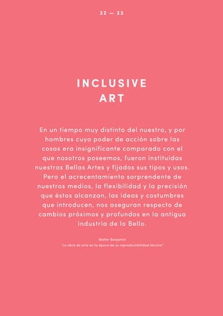 032 — 33 2
0

INCLUSIVE
ART
En un tiempo muy distinto del nuestro, y por
hombres cuyo poder de acción sobre las
cosas era insignificante comparado con el
que nosotros poseemos, fueron instituidas
nuestras Bellas Artes y fijados sus tipos y usos.
Pero el acrecentamiento sorprendente de
nuestros medios, la flexibilidad y la precisión
que éstos alcanzan, las ideas y costumbres
que introducen, nos aseguran respecto de
cambios próximos y profundos en la antigua
industria de lo Bello.
Walter Benjamin
“La obra de arte en la época de su reproductibilidad técnica”

 