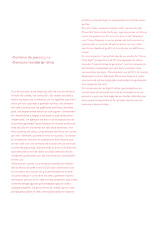 artístico y dando lugar a propuestas de artistas emergentes.
Por otro lado, podemos hablar del crecimiento del
Street Art fomentado tanto por agrupaciones artísticas
como los gobiernos. En este el caso, el de “streetart.
com” tiene llegada a varios países de Latinoamérica
y busca dar a conocer el arte urbano con sus intervenciones desde el grafiti al muralismo en edificios y
casas.

-Cambios de paradigma
-Democratización artística

En otro aspecto, Coca-Cola desde su producto “CocaCola light” presentó en el 2013 la experiencia denominada “Inspiraciones argentinas” con la intervención
de botellas realizadas por seis de los artistas más
reconocidos del país. Previamente, en el 2012, la marca
Nespresso invitó a Eduardo Plá a que llevara a cabo
una serie de obras originales realizadas íntegramente
con capsulas de café.
En consecuencia, es significativo que tengamos en

El arte muchas veces necesita salir de sus encierros e

cuenta que el mercado del arte es un espacio en ex-

invadir las calles, los productos, las redes sociales y

pansión y que muchos agentes se sienten atraídos por

hasta los espacios cotidianos de los agentes que tran-

esta nueva integración en los productos de marcas

sitan por las capitales y pueblos latinos. No siempre

masivas y reconocidas.

tan relacionado con las gestiones políticas, de cada
país, las expresiones artísticas consiguen -últimamente- masificarse y llegar a un público que antes eran
impensado. Un ejemplo de estos fue la exposición de
la artista japonesa Yayoi Kusama; la misma contó con
más de 200 mil visitantes en sólo diez semanas, con
tres cuadras de cola y un promedio de cinco mil visitas
por día. También, podemos tener en cuenta, la reciente instalación del artista australiano Ron Mueck que
en tan sólo con una semana de exposición ya convocó
a miles de personas. Adjudicando el éxito a la difusión
que obtuvieron en las redes sociales además de las
imágenes publicadas por los visitantes en cada plataforma 2.0.
Teniendo en cuenta esta tendencia podemos hablar
de las ferias de arte como EGGO que comienzan con
el concepto de innovación y accesibilidad en el precio para adquirir una obra de arte y generar nuevos
mercados para el arte. Estas ferias proponen que cada
visitante tenga iguales posibilidades que un coleccionista experto. De esta forma se rompe con el viejo
paradigma sobre el arte; democratizando el espacio

 