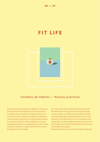 036 — 07 6
33

FIT LIFE

Cambios de hábitos — Nuevas prácticas

En los últimos tiempos practicar deporte se volvió una

En lo que va del año la ciudad de Buenos aires tuvo

actividad más sencilla de llevar a cabo ya que sólo

55 carreras de running y al parecer se espera supe-

se necesita tener entusiasmo, unas pocas horas a la

rar este número en el 2014 ya que desde el año 2007

semana y un buen calzado. En el 2013 se multiplicó el

la cantidad de agentes que participan en uno o más

número de personas que en la ciudad de Buenos Aires

deportes creció hasta siete veces. Las razones son di-

se vuelcan en parques, espacios públicos y circuitos

versas pero una de las explicaciones tiene que ver con

especiales para disfrutar de deportes como el running;

que los ejercicios no sólo tienen beneficios físicos sino

la práctica aeróbica; el yoga multitudinario y nuevas

que también psicológicos.

propuestas como el Crossfit.

Podríamos pensar que la practica de ciertos deportes

 