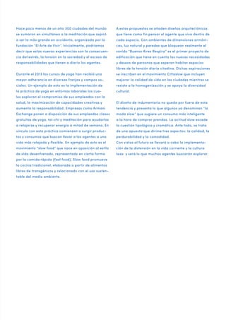 Hace poco menos de un año 300 ciudades del mundo

A estas propuestas se añaden diseños arquitectónicos

se sumaron en simultaneo a la meditación que aspiró

que tiene como fin pensar el agente que viva dentro de

a ser la más grande en occidente, organizada por la

cada espacio. Con ambientes de dimensiones armóni-

fundación “El Arte de Vivir”. Inicialmente, podríamos

cas, luz natural y paredes que bloquean realmente el

decir que estas nuevas experiencias son la consecuen-

sonido “Buenos Aires Respira” es el primer proyecto de

cia del estrés, la tensión en la sociedad y el exceso de

edificación que tiene en cuenta las nuevas necesidades

responsabilidades que tienen a diario los agentes.

y deseos de personas que esperan habitar espacios
libres de la tensión diaria citadina. Dichas aspiraciones

Durante el 2013 los cursos de yoga han recibió una

se inscriben en el movimiento Cittaslow que incluyen

mayor adherencia en diversas franjas y campos so-

mejorar la calidad de vida en las ciudades mientras se

ciales. Un ejemplo de esto es la implementación de

resiste a la homogenización y se apoya la diversidad

la práctica de yoga en entornos laborales los cua-

cultural.

les exploran el compromiso de sus empleados con la
salud, la maximización de capacidades creativas y

El diseño de indumentaria no queda por fuera de esta

aumenta la responsabilidad. Empresas como Armani

tendencia y presenta lo que algunos ya denominan “la

Exchange ponen a disposición de sus empleados clases

moda slow” que sugiere un consumo más inteligente

gratuitas de yoga, tai-chi y meditación para ayudarlos

a la hora de comprar prendas. La actitud slow excede

a relajarse y recuperar energía a mitad de semana. En

la cuestión tipológica y cromática. Ante todo, se trata

vínculo con esta práctica comienzan a surgir produc-

de una apuesta que dirime tres aspectos: la calidad, la

tos y consumos que buscan llevar a los agentes a una

perdurabilidad y la comodidad.

vida más relajada y flexible. Un ejemplo de esto es el

Con vistas al futuro se llevará a cabo la implementa-

movimiento “slow food” que nace en oposición al estilo

ción de la distensión en la vida corriente y la cultura

de vida desenfrenado, representado en cierta forma

laxa y será lo que muchos agentes buscarán explorar.

por la comida rápida (fast food). Slow food promueve
la cocina tradicional, elaborada a partir de alimentos
libres de transgénicos y relacionado con el uso sustentable del medio ambiente.

 