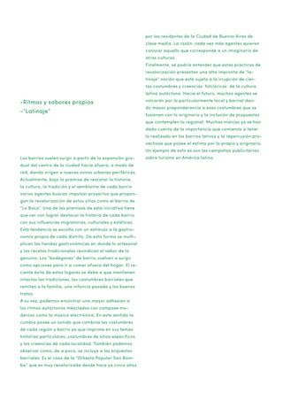 por los residentes de la Ciudad de Buenos Aires de
clase media. La razón: cada vez más agentes quieren
conocer aquello que corresponde a un imaginario de
otras culturas.
Finalmente, se podría entender que estas prácticas de
revalorización presentan una alta impronta de “latinaje” noción que está sujeta a la irrupción de ciertas costumbres y creencias folclóricas de la cultura
latina autóctona. Hacia el futuro, muchos agentes se

-Ritmos y sabores propios
-”Latinaje”

volcarán por lo particularmente local y barrial dando mayor preponderancia a esas costumbres que se
fusionan con lo originario y la inclusión de propuestas
que contemplen lo regional. Muchas marcas ya se han
dado cuenta de la importancia que comienza a tener
lo realizado en los barrios latinos y la repercusión provechosa que posee el estima por lo propio y originario.
Un ejemplo de esto es son las campañas publicitarias

Los barrios suelen surgir a partir de la expansión gradual del centro de la ciudad hacia afuera, a modo de
red, dando origen a nuevas zonas urbanas periféricas.
Actualmente, bajo la premisa de rescatar la historia,
la cultura, la tradición y el semblante de cada barrio
varios agentes buscan impulsar proyectos que propongan la revalorización de estos sitios como el barrio de
“La Boca”. Una de las premisas de esta iniciativa tiene
que ver con lograr destacar la historia de cada barrio
con sus influencias migratorias, culturales y estéticas.
Esta tendencia se escolta con un estimulo a la gastronomía propia de cada distrito. De esta forma se multiplican las tiendas gastronómicas en donde lo artesanal
y las recetas tradicionales revindican el sabor de lo
genuino. Los “bodegones” de barrio vuelven a surgir
como opciones para ir a comer afuera del hogar. El reciente éxito de estos lugares se debe a que mantienen
intactas las tradiciones, las costumbres barriales que
remiten a la familia, una infancia pasada y los buenos
tratos.
A su vez, podemos encontrar una mayor adhesión a
los ritmos autóctonos mezclados con compase modernos como la música electrónica. En este sentido la
cumbia posee un sonido que combina las costumbres
de cada región y barrio ya que imprime en sus temas
historias particulares, costumbres de sitios específicos
y las creencias de cada localidad. También podemos
observar como, de a poco, se incluye a las orquestas
barriales. Es el caso de la “Orkesta Popular San Bomba” que es muy revalorizada desde hace ya cinco años

sobre turismo en América latina.

 