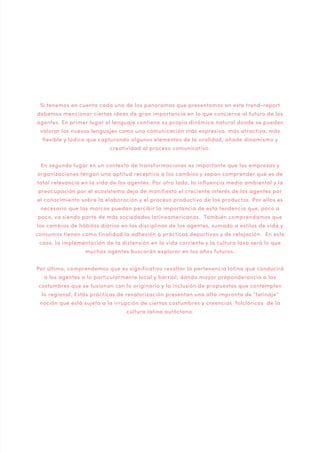 Si tenemos en cuenta cada uno de los panoramas que presentamos en este trend-report
debemos mencionar ciertas ideas de gran importancia en lo que concierne al futuro de los
agentes. En primer lugar el lenguaje contiene su propia dinámica natural donde se pueden
valorar los nuevos lenguajes como una comunicación más expresiva, más atractiva, más
flexible y lúdica que capturando algunos elementos de la oralidad, añade dinamismo y
creatividad al proceso comunicativo.
En segundo lugar en un contexto de transformaciones es importante que las empresas y
organizaciones tengan una aptitud receptiva a los cambios y sepan comprender qué es de
total relevancia en la vida de los agentes. Por otro lado, la influencia medio ambiental y la
preocupación por el ecosistema deja de manifiesto el creciente interés de los agentes por
el conocimiento sobre la elaboración y el proceso productivo de los productos. Por ellos es
necesario que las marcas puedan percibir la importancia de esta tendencia que, poco a
poco, va siendo parte de más sociedades latinoamericanas. También comprendamos que
los cambios de hábitos diarios en las disciplinas de los agentes, sumado a estilos de vida y
consumos tienen como finalidad la adhesión a prácticas deportivas y de relajación. En este
caso, la implementación de la distensión en la vida corriente y la cultura laxa será lo que
muchos agentes buscarán explorar en los años futuros.
Por último, comprendemos que es significativo resaltar la pertenencia latina que conducirá
a los agentes a lo particularmente local y barrial; dando mayor preponderancia a las
costumbres que se fusionan con lo originario y la inclusión de propuestas que contemplen
lo regional. Estás prácticas de revalorización presentan una alta impronta de “latinaje”
noción que está sujeta a la irrupción de ciertas costumbres y creencias folclóricas de la
cultura latina autóctona.

 