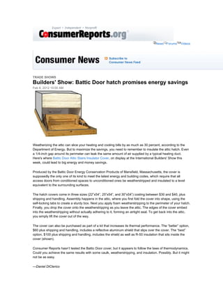 News Forums       Videos




TRADE SHOWS
Builders' Show: Battic Door hatch promises energy savings
Feb 8, 2012 10:00 AM




Weatherizing the attic can slice your heating and cooling bills by as much as 30 percent, according to the
Department of Energy. But to maximize the savings, you need to remember to insulate the attic hatch. Even
a 1/4-inch gap around its perimeter can leak the same amount of air supplied by a typical heating duct.
Here's where Battic Door Attic Stairs Insulator Cover, on display at the International Builders' Show this
week, could lead to big energy and money savings.

Produced by the Battic Door Energy Conservation Products of Mansfield, Massachusetts, the cover is
supposedly the only one of its kind to meet the latest energy and building codes, which require that all
access doors from conditioned spaces to unconditioned ones be weatherstripped and insulated to a level
equivalent to the surrounding surfaces.

The hatch covers come in three sizes (22”x54”, 25”x54”, and 30”x54”) costing between $30 and $40, plus
shipping and handling. Assembly happens in the attic, where you first fold the cover into shape, using the
self-locking tabs to create a sturdy box. Next you apply foam weatherstripping to the perimeter of your hatch.
Finally, you drop the cover onto the weatherstripping as you leave the attic. The edges of the cover embed
into the weatherstripping without actually adhering to it, forming an airtight seal. To get back into the attic,
you simply lift the cover out of the way.

The cover can also be purchased as part of a kit that increases its thermal performance. The “better” option,
$60 plus shipping and handling, includes a reflective aluminum shield that slips over the cover. The “best”
option, $100 plus shipping and handling, includes the shield as well as R-50 insulation that sits inside the
cover (shown).

Consumer Reports hasn’t tested the Battic Door cover, but it appears to follow the laws of thermodynamics.
Could you achieve the same results with some caulk, weatherstripping, and insulation. Possibly. But it might
not be as easy.

—Daniel DiClerico
 