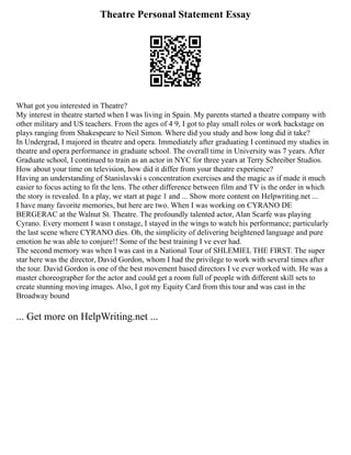 Theatre Personal Statement Essay
What got you interested in Theatre?
My interest in theatre started when I was living in Spain. My parents started a theatre company with
other military and US teachers. From the ages of 4 9, I got to play small roles or work backstage on
plays ranging from Shakespeare to Neil Simon. Where did you study and how long did it take?
In Undergrad, I majored in theatre and opera. Immediately after graduating I continued my studies in
theatre and opera performance in graduate school. The overall time in University was 7 years. After
Graduate school, I continued to train as an actor in NYC for three years at Terry Schreiber Studios.
How about your time on television, how did it differ from your theatre experience?
Having an understanding of Stanislavski s concentration exercises and the magic as if made it much
easier to focus acting to fit the lens. The other difference between film and TV is the order in which
the story is revealed. In a play, we start at page 1 and ... Show more content on Helpwriting.net ...
I have many favorite memories, but here are two. When I was working on CYRANO DE
BERGERAC at the Walnut St. Theatre. The profoundly talented actor, Alan Scarfe was playing
Cyrano. Every moment I wasn t onstage, I stayed in the wings to watch his performance; particularly
the last scene where CYRANO dies. Oh, the simplicity of delivering heightened language and pure
emotion he was able to conjure!! Some of the best training I ve ever had.
The second memory was when I was cast in a National Tour of SHLEMIEL THE FIRST. The super
star here was the director, David Gordon, whom I had the privilege to work with several times after
the tour. David Gordon is one of the best movement based directors I ve ever worked with. He was a
master choreographer for the actor and could get a room full of people with different skill sets to
create stunning moving images. Also, I got my Equity Card from this tour and was cast in the
Broadway bound
... Get more on HelpWriting.net ...
 