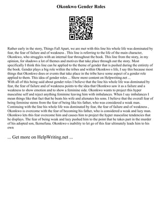 Okonkwo Gender Roles
Rather early in the story, Things Fall Apart, we are met with this line his whole life was dominated by
fear, the fear of failure and of weakness . This line is referring to the life of the main character,
Okonkwo, who struggles with an internal fear throughout the book. This line from the story, in my
opinion, for shadows a lot of themes and motives that take place through out the story. Most
specifically I think this line can be applied to the theme of gender that is pushed during the entirety of
the book. Gender plays a big role within the tribes and within Okonkwo s life, I say this because most
things that Okonkwo does or events that take place in the tribe have some aspect of a gender role
applied to them. This idea of gender roles ... Show more content on Helpwriting.net ...
With all of this being said about gender roles I believe that the line his whole life was dominated by
fear, the fear of failure and of weakness points to the idea that Okonkwo saw it as a failure and a
weakness to show emotion and to show a feminine side. Okonkwo wants to project this hyper
masculine self and reject anything feminine leaving him with imbalances. When I say imbalances I
mean things like that fact that he beats his wife and alienates his sons. I believe that the overall fear of
being feminine stems from the fear of being like his father, who was considered a weak man.
Continuing with the line his whole life was dominated by fear, the fear of failure and of weakness ,
Okonkwo is overcome with the fear of becoming his father, who is considered a weak and lazy man.
Okonkwo lets this fear overcome him and causes him to project the hyper masculine tendencies that
he displays. The fear of being weak and lazy pushed him to the point that he takes part in the murder
of his adopted son, Ikemefuna. Okonkwo s inability to let go of this fear ultimately leads him to his
own
... Get more on HelpWriting.net ...
 