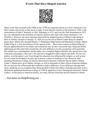 Events That Have Shaped America
Many events that occurred in the 1960s to late 1970s are important factors as to how Americans view
their country and society as they know it today. Events like the creation of the Internet in 1969, or the
assassination of John F. Kennedy in 1963, Watergate in 1973, and even the 26th Amendment in 1971
are very substantial to the formation of America and how they deal with certain situations ( 7.01
Timeline ). However, the most important factor that has shaped America is Martin Luther King Jr.
Born in Atlanta, Georgia on January 15, 1929, he was the son of Martin Luther King Sr.a Baptist
pastor there. Martin also attended Booker T. Washington High School and Morehouse College. Martin
Luther King Jr. is also most famous for his speech on the ... Show more content on Helpwriting.net ...
He just applied himself to his studies and worked his way up into a successful man. King had similar
upbringing just like other kids around him, the only difference was the occupations of his parentals.
His mother was a schoolteacher and his father was a Southern Baptist Minister, this did not leave him
with many advantages. ( Bio.com ). He must have struggled in other subjects and skills. No one was
perfect, even the pastor s son. Even though his education was influenced by religion, as well as how
he was raised, he decided at an early age to pursue a career in medicine or law. However, after
attending Morehouse College, he became determined to become a Minister like his father ( Martin
Luther ). Martin grew up in Atlanta, Georgia, as well as thousands of other African American children.
He was just one out of thousands that could have made a difference. Every child goes through hard
times, and King was no exception.Once King decided to follow his father s footsteps and study to be a
Minister,he graduated Morehouse College in 1948 he applied to Crozer Theological Seminary.( Martin
Luther ). At this point in American History, not many African Americans had the finances to attend
... Get more on HelpWriting.net ...
 