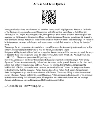 Aeneas And Jesus Quotes
Most great leaders have a well controlled emotion. In the Aneid, Virgil presents Aeneas as the leader
of the Trojan who can mostly control his emotion and follows God s prophecy to fulfill his fate.
Similarly, in the Gospel According to Mark, Mark portrays Jesus as the leader of a new religion who
seems never fail to control his emotion. However, both Aeneas and Jesus do sometimes fail to control
their emotions. In fact, Aeneas has little control over his emotion when he tries to revenge for Pallas or
he is intervened by Juno; both Aeneas and Jesus cannot control their emotion in facing the threat of
death.
To revenge for his companion, Aeneas fails to control his anger. In Aeneas trip to the underworld, his
father Anchises teaches him the way to rule the nation, according to Virgil:
But yours will be the rulership of nations, remember, Roman, these will be your arts: to teach the ways
of peace to those you conquer, to spare defeated peoples, tame them proud. (the Aneid, Book6, line
1134 1137) ... Show more content on Helpwriting.net ...
However, Aeneas does not follow those methods because he cannot control his anger. After a long
fight with Turnus, Aeneas eventually defeats him. Wounded on the ground, Turnus, on the other hand,
admits that he has been conquered and begs Aeneas for sparing. Nevertheless, Aeneas sees the
luckless belt of Pallas, Aeneas intimate comrade, on the shoulder of Turnus. He recognizes that the
belt is the trophy that the murder of Pallas, Turnus, takes from Pallas. With anger, Aeneas forgets
about the important ways to rule the nation and kills Turnus. The act of failing to spare the defeated
enemy illustrates Aeneas inability to control his anger. All in Aeneas mind is the death of his comrade
by the hand of enemy that he defeats; thus, his rage rises and takes control over him. To revenge,
Aeneas sets his anger out; and to revenge, He loses the control of his
... Get more on HelpWriting.net ...
 
