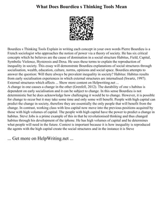 What Does Bourdieu s Thinking Tools Mean
Bourdieu s Thinking Tools Explain in writing each concept in your own words Pierre Bourdieu is a
French sociologist who approaches the notion of power via a theory of society. He has six critical
concepts which he believes are the cause of domination in a social structure Habitus, Field, Capital,
Symbolic Violence, Hysteresis and Doxa. He uses these terms to explain the reproduction of
inequality in society. This essay will demonstrate Bourdieu explanations of social structures through
socialisation, wealth, education, culture, norms, opinions and social space. Bourdieu attempts to
answer the question: Will there always be prevalent inequality in society? Habitus: Habitus results
from early socialisation experiences in which external structures are internalised (Swartz, 1997).
External structures which affects ... Show more content on Helpwriting.net ...
A change in one causes a change in the other (Grenfell, 2012). The durability of one s habitus is
dependent on early socialisation and it can be subject to change. In this sense Bourdieu is not
deterministic but he does acknowledge how challenging it would be to change. However, it is possible
for change to occur but it may take some time and only some will benefit. People with high capital can
predict the change in society, therefore they are essentially the only people that will benefit from the
change. In contrast, working class with less capital now move into the previous positions acquired by
those with high volumes of capital. The people with high capital have the power to predict a change in
habitus. Steve Jobs is a prime example of this in that he revolutionised thinking and thus changed
habitus through his development of the iphone. He has high volumes of capital and he determines
what people will need in the future. Context is important because it is how inequality is reproduced
the agents with the high capital create the social structures and in the instance it is Steve
... Get more on HelpWriting.net ...
 
