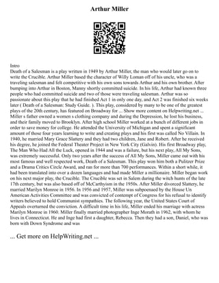 Arthur Miller
Intro
Death of a Salesman is a play written in 1949 by Arthur Miller, the man who would later go on to
write the Crucible. Arthur Miller based the character of Willy Loman off of his uncle, who was a
traveling salesman and felt competitive with his own sons towards Arthur and his own brother. After
bumping into Arthur in Boston, Manny shortly committed suicide. In his life, Arthur had known three
people who had committed suicide and two of those were traveling salesman. Arthur was so
passionate about this play that he had finished Act 1 in only one day, and Act 2 was finished six weeks
later ( Death of a Salesman: Study Guide. ). This play, considered by many to be one of the greatest
plays of the 20th century, has featured on Broadway for ... Show more content on Helpwriting.net ...
Miller s father owned a women s clothing company and during the Depression, he lost his business,
and their family moved to Brooklyn. After high school Miller worked at a bunch of different jobs in
order to save money for college. He attended the University of Michigan and spent a significant
amount of those four years learning to write and creating plays and his first was called No Villain. In
1940, he married Mary Grace Slattery and they had two children, Jane and Robert. After he received
his degree, he joined the Federal Theater Project in New York City (Galvin). His first Broadway play,
The Man Who Had All the Luck, opened in 1944 and was a failure, but his next play, All My Sons,
was extremely successful. Only two years after the success of All My Sons, Miller came out with his
most famous and well respected work, Death of a Salesman. This play won him both a Pulitzer Prize
and a Drama Critics Circle Award, and ran for more than 700 performances. Within a short while, it
had been translated into over a dozen languages and had made Miller a millionaire. Miller began work
on his next major play, the Crucible. The Crucible was set in Salem during the witch hunts of the late
17th century, but was also based off of McCarthyism in the 1950s. After Miller divorced Slattery, he
married Marilyn Monroe in 1956. In 1956 and 1957, Miller was subpoenaed by the House Un
American Activities Committee and was convicted of contempt of Congress for his refusal to identify
writers believed to hold Communist sympathies. The following year, the United States Court of
Appeals overturned the conviction. A difficult time in his life, Miller ended his marriage with actress
Marilyn Monroe in 1960. Miller finally married photographer Inge Morath in 1962, with whom he
lives in Connecticut. He and Inge had first a daughter, Rebecca. Then they had a son, Daniel, who was
born with Down Syndrome and was
... Get more on HelpWriting.net ...
 