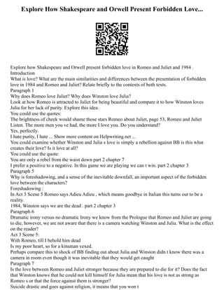 Explore How Shakespeare and Orwell Present Forbidden Love...
Explore how Shakespeare and Orwell present forbidden love in Romeo and Juliet and 1984 .
Introduction
What is love? What are the main similarities and differences between the presentation of forbidden
love in 1984 and Romeo and Juliet? Relate briefly to the contexts of both texts.
Paragraph 1
Why does Romeo love Juliet? Why does Winston love Julia?
Look at how Romeo is attracted to Juliet for being beautiful and compare it to how Winston loves
Julia for her lack of purity. Explore this idea.
You could use the quotes:
The brightness of cheek would shame those stars Romeo about Juliet, page 53, Romeo and Juliet
Listen. The more men you ve had, the more I love you. Do you understand?
Yes, perfectly.
I hate purity, I hate ... Show more content on Helpwriting.net ...
You could examine whether Winston and Julia s love is simply a rebellion against BB is this what
creates their love? Is it love at all?
You could use the quote:
You are only a rebel from the waist down part 2 chapter 7
I prefer a positive to a negative. In this game we are playing we can t win. part 2 chapter 3
Paragraph 5
Why is foreshadowing, and a sense of the inevitable downfall, an important aspect of the forbidden
love between the characters?
Foreshadowing :
In Act 3 Scene 5 Romeo says Adieu Adieu , which means goodbye in Italian this turns out to be a
reality.
1984, Winston says we are the dead . part 2 chapter 3
Paragraph 6
Dramatic irony versus no dramatic Irony we know from the Prologue that Romeo and Juliet are going
to die, however, we are not aware that there is a camera watching Winston and Julia. What is the effect
on the reader?
Act 3 Scene 5:
With Romeo, till I behold him dead
Is my poor heart, so for a kinsman vexed.
Perhaps compare this to shock of BB finding out about Julia and Winston didn t know there was a
camera in room even though it was inevitable that they would get caught
Paragraph 7
Is the love between Romeo and Juliet stronger because they are prepared to die for it? Does the fact
that Winston knows that he could not kill himself for Julia mean that his love is not as strong as
Romeo s or that the force against them is stronger?
Suicide drastic and goes against religion, it means that you won t
 
