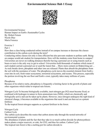 Enviornmental Science Ilab 1 Essay
Environmental Science
Human Impact on Earth s Sustainable Cycles
By: Robert Faison
Nicole Diaz
Maria Fonseca
Exercise 1
Part 1
How does a class being conducted online instead of on campus increase or decrease the classes
contribution to the carbon cycle during the term?
Conducting online classes not only is time efficient but also prevents students to pollute earth. Being
on campus would ask student for transportation. How will the students come from home to campus?
Universities are never on walking distances therefor having a personal car or using transits such as
buses or taxis is the only way to get to school. Universities hold thousands of students which mean if
each student carried a personal car or used the transit that ... Show more content on Helpwriting.net ...
As rock breaks down, phosphate and other ions are released. Plants then absorb the phosphates from
the soil with the assistance of water. The phosphorus cycle moves the essential element from Earth s
crust into its soil, fresh water ecosystems, terrestrial ecosystems, and oceans. This process, especially
the portion involving the sea floor and Earth s crust, typically takes many millions of years.
Phosphorus
Because of its relative rarity, phosphorus is frequently a limiting factor in the growth of plants and
other organisms which relate to tropical rain forests.
Nitrogen Cycle To become biologically available, inert nitrogen gas (N2) must become fixed, or
combined with hydrogen in nature to form ammonium ions (NH4), which are chemically and
biologically active and can be taken up by plants. However, once nitrogen undergoes the right kind of
chemical change, it becomes available to the organisms that need it and can then act as a potent
fertilizer.
To the tropical forest nitrogen supports as a potent fertilizer in the forest.
Nitrogen Cycle
Carbon Cycle
The carbon cycle describes the routes that carbon atoms take through the nested networks of
environmental systems.
The abundance of plants and the fact that they take in so much carbon dioxide for photosynthesis
makes plants a major reservoir, or sink, for CO2, and thus for carbon. Carbon Cycle
The tropical rain forest is like a melting pot for carbon dioxide to
 