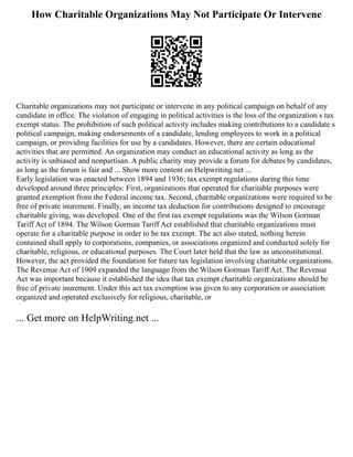 How Charitable Organizations May Not Participate Or Intervene
Charitable organizations may not participate or intervene in any political campaign on behalf of any
candidate in office. The violation of engaging in political activities is the loss of the organization s tax
exempt status. The prohibition of such political activity includes making contributions to a candidate s
political campaign, making endorsements of a candidate, lending employees to work in a political
campaign, or providing facilities for use by a candidates. However, there are certain educational
activities that are permitted. An organization may conduct an educational activity as long as the
activity is unbiased and nonpartisan. A public charity may provide a forum for debates by candidates,
as long as the forum is fair and ... Show more content on Helpwriting.net ...
Early legislation was enacted between 1894 and 1936; tax exempt regulations during this time
developed around three principles: First, organizations that operated for charitable purposes were
granted exemption from the Federal income tax. Second, charitable organizations were required to be
free of private inurement. Finally, an income tax deduction for contributions designed to encourage
charitable giving, was developed. One of the first tax exempt regulations was the Wilson Gorman
Tariff Act of 1894. The Wilson Gorman Tariff Act established that charitable organizations must
operate for a charitable purpose in order to be tax exempt. The act also stated, nothing herein
contained shall apply to corporations, companies, or associations organized and conducted solely for
charitable, religious, or educational purposes. The Court later held that the law as unconstitutional.
However, the act provided the foundation for future tax legislation involving charitable organizations.
The Revenue Act of 1909 expanded the language from the Wilson Gorman Tariff Act. The Revenue
Act was important because it established the idea that tax exempt charitable organizations should be
free of private inurement. Under this act tax exemption was given to any corporation or association
organized and operated exclusively for religious, charitable, or
... Get more on HelpWriting.net ...
 