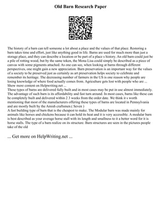 Old Barn Research Paper
The history of a barn can tell someone a lot about a place and the values of that place. Restoring a
barn takes time and effort, just like anything good in life. Barns are used for much more than just a
storage place, and they can describe a location or be part of a place s history. An old barn could just be
a pile of rotting wood, but by the same token, the Mona Lisa could simply be described as a piece of
canvas with some pigments attached. As one can see, when looking at barns through different
perspectives, one might gain a new appreciation. Barn preservation is an important way for the values
of a society to be preserved just as certainly as art preservation helps society to celebrate and
remember its heritage. The decreasing number of farmers in the US is one reason why people are
losing knowledge of where food actually comes from. Agriculture gets lost with people who are ...
Show more content on Helpwriting.net ...
These types of barns are delivered fully built and in most cases may be put in use almost immediately.
The advantage of such barn is its affordability and fast turn around. In most cases, barns like these can
be completely built and delivered within 2 3 weeks from the order date. We think it s worth
mentioning that most of the manufacturers offering these types of barns are located in Pennsylvania
and are mostly built by the Amish craftsmen.( Seven )
A fast building type of barn that is the cheapest to make. The Modular barn was made mainly for
animals like horses and chickens because it can hold its heat and it is very accessible. A modular barn
is best described as your average horse stall with its length and smallness to it a better word for it is
horse stalls. The type of a barn realize on its structure. Barn structures are seen in the pictures people
take of the old
... Get more on HelpWriting.net ...
 