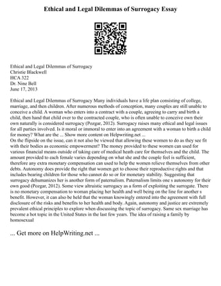 Ethical and Legal Dilemmas of Surrogacy Essay
Ethical and Legal Dilemmas of Surrogacy
Christie Blackwell
HCA 322
Dr. Nine Bell
June 17, 2013
Ethical and Legal Dilemmas of Surrogacy Many individuals have a life plan consisting of college,
marriage, and then children. After numerous methods of conception, many couples are still unable to
conceive a child. A woman who enters into a contract with a couple, agreeing to carry and birth a
child, then hand that child over to the contracted couple, who is often unable to conceive own their
own naturally is considered surrogacy (Pozgar, 2012). Surrogacy raises many ethical and legal issues
for all parties involved. Is it moral or immoral to enter into an agreement with a woman to birth a child
for money? What are the ... Show more content on Helpwriting.net ...
On the flipside on the issue, can it not also be viewed that allowing these women to do as they see fit
with their bodies as economic empowerment? The money provided to these women can used for
various financial means outside of taking care of medical heath care for themselves and the child. The
amount provided to each female varies depending on what she and the couple feel is sufficient,
therefore any extra monetary compensation can used to help the women relieve themselves from other
debts. Autonomy does provide the right that women get to choose their reproductive rights and that
includes bearing children for those who cannot do so or for monetary stability. Suggesting that
surrogacy dehumanizes her is another form of paternalism. Paternalism limits one s autonomy for their
own good (Pozgar, 2012). Some view altruistic surrogacy as a form of exploiting the surrogate. There
is no monetary compensation to woman placing her health and well being on the line for another s
benefit. However, it can also be held that the woman knowingly entered into the agreement with full
disclosure of the risks and benefits to her health and body. Again, autonomy and justice are extremely
prevalent ethical principles to explore when discussing the topic of surrogacy. Same sex marriage has
become a hot topic in the United States in the last few years. The idea of raising a family by
homosexual
... Get more on HelpWriting.net ...
 