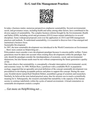 Es G And Ehs Management Practices
In today s business matter, numerous perspectives emphasize sustainability. Several environmental,
social, and governance issues, including health and safety among other factors, have contributed to the
diverse aspects of sustainability. The complex business reforms brought by the Environmental, Health
and Safety (EHS), including social and governance (ES G) issues remain indistinctive in several
disciplines. Some widespread proposals exist over the application of, ES G and EHS management
practices and methods. To understand sustainability, it is essential to discover how it has emerged and
maintained a business focus.
Sustainable Development
In 1987, the term sustainable development was introduced in the World Commission on Environment
... Show more content on Helpwriting.net ...
Policymakers must consider a new development paradigm because it concerns public welfare. Future
generations must be taken into account when creating these developments within the paradigm. Not
only should the paradigm consider the interdependence of economic, social, and environmental
dimensions, but also human needs must be met without compromising the future generation s quality
of life.
One must observe that sustainability, is conceptually a broader interception of environmental, social,
and economic issues. In 1989, William Rees, a professor with a creditable Ph.D. in population
ecology, suggested that an agreeable universal definition of the concept sustainable development was
precondition to developing acceptable policies and plans to support this concept. During the same
year, Swedish doctor named Karl Hendrick Robert, assembled a group of scientists and researchers.
Similarly, he believed the term lacked practical sense, thus his mission was to reach a scientifically
meaning for it. Subsequently, the research concluded that stainability is the capacity of the human
society to continue indefinitely within the cycles of natural environment. A broad connotation on
sustainable development created a complex
... Get more on HelpWriting.net ...
 
