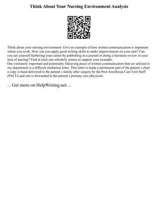 Think About Your Nursing Environment Analysis
Think about your nursing environment. Give an example of how written communication is important
where you work. How can you apply good writing skills to make improvements on your unit? Can
you see yourself furthering your career by publishing in a journal or doing a literature review in your
area of nursing? Find at least one scholarly source to support your example.
One extremely important and potentially lifesaving piece of written communication that we utilized in
my department is a difficult intubation letter. This letter is made a permanent part of the patient s chart
a copy is hand delivered to the patient s family after surgery by the Post Anesthesia Care Unit Staff
(PACU) and one is forwarded to the patient s primary care physician.
... Get more on HelpWriting.net ...
 