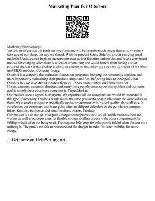 Marketing Plan For Otterbox
Marketing Plan Concept:
We tend to forget that the Earth has been here and will be here for much longer than us, so we don t
take care of our planet the way we should. With the product Sunny Side Up, a solar charging panel
made for IPads, we can begin to decrease our own carbon footprint nationwide, and have a convenient
method for charging when there is no outlet around. Anyone would benefit from having a solar
powered charger but this product is aimed at consumers that enjoy the outdoors like much of the other
uniVERSE modules. Company Image:
Otterbox is a company that maintains focuses on protection, bringing the community together, and
more importantly maintaining their products simple and fun. Reflecting back to these goals that
Otterbox has we have strived to target them as ... Show more content on Helpwriting.net ...
Hikers, campers, mountain climbers, and many more people come across this problem and our main
goal is to help these customers overcome it. Target Market:
Our product doesn t appeal to everyone. We organized all the customers that would be interested in
this type of accessory. Otterbox wants to sell the same product to people who share the same values as
them. We created a product to specifically appeal to customers who valued quality above all else. In
conclusion, the customers who were going after are diligent defenders on the go who are campers,
hikers, families, businesses and small business owners. Product:
Our product is a on the go, solar panel charger that approves the lives of outside business men and
women as well as outdoors men. Its flexible enough to allow access to the other compartments by
folding in half when not being used. The magnets help keep the solar panels folded when the user isn t
utilizing it. The panels are able to rotate around the charger in order for faster mobility for more
energy.
... Get more on HelpWriting.net ...
 